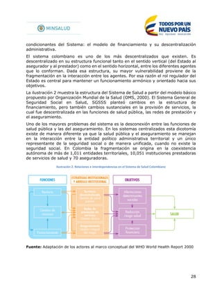 28
condicionantes del Sistema: el modelo de financiamiento y su descentralización
administrativa.
El sistema colombiano es uno de los más descentralizados que existen. Es
descentralizado en su estructura funcional tanto en el sentido vertical (del Estado al
asegurador y al prestador) como en el sentido horizontal, entre los diferentes agentes
que lo conforman. Dada esa estructura, su mayor vulnerabilidad proviene de la
fragmentación en la interacción entre los agentes. Por esa razón el rol regulador del
Estado es central para mantener un funcionamiento armónico y orientado hacia sus
objetivos.
La ilustración 2 muestra la estructura del Sistema de Salud a partir del modelo básico
propuesto por Organización Mundial de la Salud (OMS, 2000). El Sistema General de
Seguridad Social en Salud, SGSSS planteó cambios en la estructura de
financiamiento, pero también cambios sustanciales en la provisión de servicios, la
cual fue descentralizada en las funciones de salud pública, las redes de prestación y
el aseguramiento.
Uno de los mayores problemas del sistema es la desconexión entre las funciones de
salud pública y las del aseguramiento. En los sistemas centralizados esta dicotomía
existe de manera diferente ya que la salud pública y el aseguramiento se manejan
en la interacción entre la entidad político administrativa territorial y un único
representante de la seguridad social o de manera unificada, cuando no existe la
seguridad social. En Colombia la fragmentación se origina en la coexistencia
autónoma de más de 1,011 entidades territoriales, 10,051 instituciones prestadoras
de servicios de salud y 70 aseguradoras.
Ilustración 2. Relaciones e interdependencias en el Sistema de Salud Colombiano
Fuente: Adaptación de los actores al marco conceptual del WHO World Health Report 2000
 