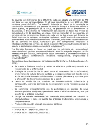 34
De acuerdo con definiciones de la OPS/OMS, cada país adopta una definición de APS
con base en sus particularidades. En el caso colombiano, la Ley 1438 de 2011
establece como definición: “La Atención Primaria en Salud es la estrategia de
coordinación intersectorial que permite la atención integral e integrada, desde la
salud pública, la promoción de la salud, la prevención de la enfermedad, el
diagnóstico, el tratamiento, la rehabilitación del paciente en todos los niveles de
complejidad a fin de garantizar un mayor nivel de bienestar en los usuarios, sin
perjuicio de las competencias legales de cada uno de los actores del Sistema de
Salud. Hace uso de métodos, tecnologías y prácticas científicamente fundamentadas
y socialmente aceptadas que contribuyen a la equidad, solidaridad y costo efectividad
de los servicios de salud. Constituida por tres componentes integrados e
interdependientes: los servicios de salud, la acción intersectorial/transectorial por la
salud y la participación social, comunitaria y ciudadana”17
.
“La Atención Primaria en Salud se regirá por los principios de: universalidad,
interculturalidad, igualdad y enfoque diferencial, atención integral e integrada, acción
intersectorial por la salud, participación social comunitaria y ciudadanía decisoria y
paritaria, calidad, sostenibilidad, eficiencia, transparencia, progresividad e
irreversibilidad”18
Este enfoque tiene las siguientes connotaciones (Martín Zurro, A. & Cano Pérez, J.F.,
2008):
 Se orienta a fomentar la salud y calidad de vida de la población y no solo a la
recuperación de la enfermedad
 Privilegia la promoción de la salud sobre el tratamiento de la enfermedad,
promoviendo la cultura del auto cuidado y la responsabilidad del Estado con la
acción sectorial e intersectorial de manera continua, pertinente y oportuna, para
la afectación de determinantes sociales de la salud
 Deriva su acción de los principios de intersectorialidad, colaboración y
participación, sobre los dominios de lo profesional y de la recepción pasiva de
servicio
 Se suministra preferentemente con la participación de equipos de salud
multidisciplinarios, integrales y pertinentes desde la esfera sociocultural, más que
a partir de la práctica individual
 Incluye de manera transversal los diferentes componentes del sistema, la
interculturalidad y tiene en cuenta las prácticas tradicionales, alternativas y
complementarias
 Promueve la atención integral, integrada y continua
17
Ley 1438 de 2011 capítulo III, artículo 12
18
Ley 1438 de 2011 capítulo III, artículo 13.1
 