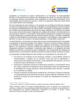36
saludables, en fomentar la acción multisectorial y en fortalecer la responsabilidad
familiar y comunitaria para mejorar las condiciones de salud. En caso de enfermar,
se preocupa porque las personas sean atendidas en las etapas tempranas de la
enfermedad, para controlar su avance y evitar su progresión a fases de mayor daño
y de tratamientos más complejos.
Con la orientación de este enfoque, y de acuerdo con la Política de Atención Integral
en Salud, las poblaciones son adscritas, atendidas y acompañadas de manera integral
por equipos multidisciplinarios de salud (EMS) vinculados a prestadores primarios,
en el marco del componente primario de las redes integrales, que lideran el cuidado
de la salud a través de planes integrales de cuidado de la salud, con dimensiones a
nivel personal, familiar y comunitario. Estos planes integrales de cuidado de la salud
incluyen atenciones y acciones para promover la salud, prevenir, manejar, rehabilitar
y paliar la enfermedad en las personas, las familias y comunidades, como sujetos de
atención en salud, de acuerdo a las potencialidades y necesidades existentes19
.
La salud familiar y comunitaria se opera bajo procesos transdisciplinarios20
de gestión
y prestación de servicios sociales y de salud e involucra no solo al médico familiar,
sino también a otras profesiones, ocupaciones, agentes comunitarios, saneamiento
básico y los ingenieros y actores sociales que participan en el cuidado de la salud,
integrando acciones individuales y colectivas para aportar a la garantía del goce
efectivo al derecho a la salud de toda la población. En el desarrollo del enfoque de
salud familiar y comunitaria se afectan procesos de determinación social de la salud.
Los elementos fundamentales de este enfoque en la prestación de servicios son:
 Se centra en la situación de las personas, familias y comunidades, facilita el
reconocimiento y análisis de su situación como eje para la planeación y
construcción de modelos territoriales y rutas específicas de atención, así como
el ejercicio pleno del derecho a la salud
 Promueve la valoración social de la salud para contribuir a la percepción social
del riesgo y destaca la importancia de la participación para la comprensión de
la necesidad de corregir prácticas, tanto personales como familiar y sociales
en lo referente al cuidado
 Orienta el proceso de adscripción poblacional y territorial a equipos integrales
y transdisciplinarios del personal de salud, quienes deberán responder por las
acciones de salud del nivel primario en función de indicadores de proceso y
resultados
19
Zurro A.M., Solá G.J. Atención familiar y salud comunitaria. Elsevier España. 2011.
20
Este Ministerio define el proceso transdisciplinarios como el ejercicio de construcción
colectiva y creativa en el que participan diferentes disciplinas y corrientes de pensamiento, y
que optimizando los aportes disciplinares, trasciende sus límites, y genera nuevo
conocimiento que enriquece a todos los participantes.
 