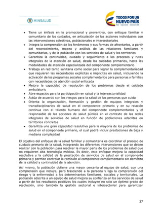37
 Tiene un énfasis en lo promocional y preventivo, con enfoque familiar y
comunitario de los cuidados, en articulación de las acciones individuales con
las intervenciones colectivas, poblacionales e intersectoriales
 Integra la comprensión de los fenómenos y sus formas de afrontarlos, a partir
del reconocimiento, mapeo y análisis de las relaciones familiares y
comunitarias, y de la población con los servicios de salud y los territorios
 Garantiza la continuidad, cuidado y seguimiento a los procesos y rutas
integrales de la atención en salud, desde los cuidados primarios, hasta las
modalidades de atención especializada del componente complementario
 Trabaja en red tanto sanitaria como social para lograr la complementariedad
que requieren las necesidades explícitas e implícitas en salud, incluyendo la
activación de los programas sociales complementarios para personas y familias
con necesidades de atención social enfocada
 Mejora la capacidad de resolución de los problemas desde el cuidado
ambulatorio
 Abre espacios para la participación en salud y la intersectorialidad
 Actúa de acuerdo con los riesgos para la salud de las personas que cuida
 Orienta la organización, formación y gestión de equipos integrales y
transdisciplinarios de salud en el componente primario y en su relación
continua con el talento humano del componente complementarios y el
responsable de las acciones de salud pública en el contexto de las redes
integrales de servicios de salud en función de poblaciones adscritas en
territorios concretos
 Garantiza una gran capacidad resolutiva para la mayoría de los problemas de
salud en el componente primario, el cual podrá incluir prestaciones de baja y
mediana complejidad
El objetivo del enfoque de la salud familiar y comunitaria es coordinar el proceso de
cuidado primario de la salud, integrando las diferentes intervenciones que se deben
realizar con la población para resolver la mayor parte de los problemas de salud que
no requieren alta tecnología médica. Es decir, este enfoque mejora la capacidad
resolutiva y la calidad de la prestación de servicios de salud en el componente
primario y permite controlar la remisión al componente complementario sin demérito
de la calidad y continuidad de la atención.
Así mismo, la población obtiene una mayor cercanía al equipo de salud, con una
comprensión que incluye, pero trasciende a la persona y liga la comprensión del
riesgo y la enfermedad a los determinantes familiares, sociales y territoriales. La
población adscrita a un equipo de salud mejora su confianza en los servicios de salud
a partir de los resultados positivos los cuales incluyen no solo un óptimo grado de
resolución, sino también la gestión sectorial e intersectorial para garantizar
 