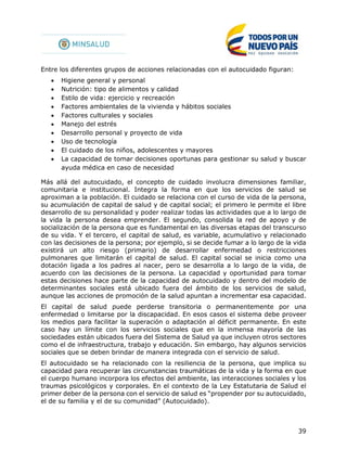 39
Entre los diferentes grupos de acciones relacionadas con el autocuidado figuran:
 Higiene general y personal
 Nutrición: tipo de alimentos y calidad
 Estilo de vida: ejercicio y recreación
 Factores ambientales de la vivienda y hábitos sociales
 Factores culturales y sociales
 Manejo del estrés
 Desarrollo personal y proyecto de vida
 Uso de tecnología
 El cuidado de los niños, adolescentes y mayores
 La capacidad de tomar decisiones oportunas para gestionar su salud y buscar
ayuda médica en caso de necesidad
Más allá del autocuidado, el concepto de cuidado involucra dimensiones familiar,
comunitaria e institucional. Integra la forma en que los servicios de salud se
aproximan a la población. El cuidado se relaciona con el curso de vida de la persona,
su acumulación de capital de salud y de capital social; el primero le permite el libre
desarrollo de su personalidad y poder realizar todas las actividades que a lo largo de
la vida la persona desea emprender. El segundo, consolida la red de apoyo y de
socialización de la persona que es fundamental en las diversas etapas del transcurso
de su vida. Y el tercero, el capital de salud, es variable, acumulativo y relacionado
con las decisiones de la persona; por ejemplo, si se decide fumar a lo largo de la vida
existirá un alto riesgo (primario) de desarrollar enfermedad o restricciones
pulmonares que limitarán el capital de salud. El capital social se inicia como una
dotación ligada a los padres al nacer, pero se desarrolla a lo largo de la vida, de
acuerdo con las decisiones de la persona. La capacidad y oportunidad para tomar
estas decisiones hace parte de la capacidad de autocuidado y dentro del modelo de
determinantes sociales está ubicado fuera del ámbito de los servicios de salud,
aunque las acciones de promoción de la salud apuntan a incrementar esa capacidad.
El capital de salud puede perderse transitoria o permanentemente por una
enfermedad o limitarse por la discapacidad. En esos casos el sistema debe proveer
los medios para facilitar la superación o adaptación al déficit permanente. En este
caso hay un límite con los servicios sociales que en la inmensa mayoría de las
sociedades están ubicados fuera del Sistema de Salud ya que incluyen otros sectores
como el de infraestructura, trabajo y educación. Sin embargo, hay algunos servicios
sociales que se deben brindar de manera integrada con el servicio de salud.
El autocuidado se ha relacionado con la resiliencia de la persona, que implica su
capacidad para recuperar las circunstancias traumáticas de la vida y la forma en que
el cuerpo humano incorpora los efectos del ambiente, las interacciones sociales y los
traumas psicológicos y corporales. En el contexto de la Ley Estatutaria de Salud el
primer deber de la persona con el servicio de salud es “propender por su autocuidado,
el de su familia y el de su comunidad” (Autocuidado).
 