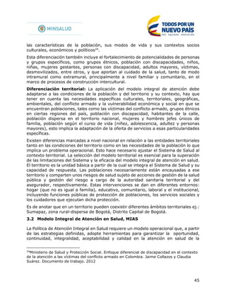 45
las características de la población, sus modos de vida y sus contextos socios
culturales, económicos y políticos24
.
Esta diferenciación también incluye el fortalecimiento de potencialidades de personas
y grupos específicos, como grupos étnicos, población con discapacidades, niños,
niñas, mujeres gestantes, personas con discapacidad, adultos mayores, víctimas,
desmovilizados, entre otros, y que aportan al cuidado de la salud, tanto de modo
intramural como extramural, principalmente a nivel familiar y comunitario, en el
marco de procesos de construcción intercultural.
Diferenciación territorial: La aplicación del modelo integral de atención debe
adaptarse a las condiciones de la población y del territorio y su contexto, hay que
tener en cuenta las necesidades específicas culturales, territoriales, geográficas,
ambientales, del conflicto armado y la vulnerabilidad económica y social en que se
encuentran poblaciones, tales como las víctimas del conflicto armado, grupos étnicos
en ciertas regiones del país, población con discapacidad, habitantes de la calle,
población dispersa en el territorio nacional, mujeres y hombres jefes únicos de
familia, población según el curso de vida (niñez, adolescencia, adultez y personas
mayores), esto implica la adaptación de la oferta de servicios a esas particularidades
específicas.
Existen diferencias marcadas a nivel nacional en relación a las entidades territoriales
tanto en las condiciones del territorio como en las necesidades de la población lo que
implica un problema operacional. Esto hace necesario ajustar el Sistema de Salud al
contexto territorial. La selección del modelo territorial es esencial para la superación
de las limitaciones del Sistema y la eficacia del modelo integral de atención en salud.
El territorio es la unidad básica a partir de la cual se integra el Sistema de Salud y su
capacidad de respuesta. Las poblaciones necesariamente están encausadas a ese
territorio y comparten unos riesgos de salud sujeto de acciones de gestión de la salud
pública y gestión del riesgo a cargo de la autoridad sanitaria territorial y del
asegurador, respectivamente. Estas intervenciones se dan en diferentes entornos:
hogar (que no es igual a familia), educativo, comunitario, laboral y el institucional,
incluyendo funciones públicas de protección de poblaciones, los servicios sociales y
los cuidadores que ejecutan dicha protección.
Es de anotar que en un territorio pueden coexistir diferentes ámbitos territoriales ej.:
Sumapaz, zona rural-dispersa de Bogotá, Distrito Capital de Bogotá.
3.2 Modelo Integral de Atención en Salud, MIAS
La Política de Atención Integral en Salud requiere un modelo operacional que, a partir
de las estrategias definidas, adopte herramientas para garantizar la oportunidad,
continuidad, integralidad, aceptabilidad y calidad en la atención en salud de la
24
Ministerio de Salud y Protección Social. Enfoque diferencial de discapacidad en el contexto
de la atención a las víctimas del conflicto armado en Colombia. Jaime Collazos y Claudia
Suárez. Documento de trabajo. 2012
 