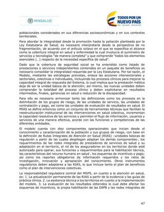 47
poblacionales considerados en sus diferencias socioeconómicas y en sus contextos
territoriales.
Para abordar la integralidad desde la promoción hasta la paliación planteada por la
Ley Estatutaria de Salud, es necesario interpretarla desde la perspectiva de no
fragmentación, de acuerdo con el artículo octavo en el que se especifica el alcance
como la cobertura integral en salud y enfermedad la cual involucra el suministro de
servicios y tecnologías “de manera completa” y que comprende “todos los elementos
esenciales (…) respecto de la necesidad específica de salud”.
Dado que la cobertura de seguridad social se ha entendido como listado de
prestaciones o servicios independientes contenidos en un paquete de beneficios es
necesario consolidar la integralidad requerida por la Ley Estatutaria. Por tal razón, el
Modelo, mediante las estrategias previstas, enlaza las acciones intersectoriales y
sectoriales, colectivas e individuales, incluyendo los procesos clínicos para mejorar la
capacidad integral de respuesta del Sistema, lo cual implica que la prestación médica
deja de ser la unidad básica de la atención; así mismo, las nuevas unidades deben
comprender la totalidad del proceso clínico y deben explicitarse en resultados
intermedios, finales, ganancias en salud o reducción de la discapacidad.
Para ello es necesario armonizar tanto las definiciones como los procesos en la
delimitación de los grupos de riesgo, de las unidades de servicio, las unidades de
contratación y pago, así como las unidades de evaluación de resultados en salud. El
MIAS se define entonces como un conjunto de herramientas técnicas que facilitan la
reestructuración institucional de las intervenciones en salud colectiva, incrementan
la capacidad resolutiva de los servicios y permiten el flujo de información, usuarios y
servicios de una manera efectiva, acorde con las funciones y competencias de las
diferentes entidades.
El modelo cuenta con diez componentes operacionales que inician desde el
conocimiento y caracterización de la población y sus grupos de riesgo, con base en
la definición de Rutas Integrales de Atención en Salud (RIAS) –unidades básicas de
regulación a partir de las cuales despliegan adaptan los demás componentes-, los
requerimientos de las redes integrales de prestadores de servicios de salud y su
adaptación en el territorio, el rol de los aseguradores en los territorios donde esté
autorizado para operar, sus funciones y requerimientos para la habilitación técnica,
las características del recurso humano en salud , los esquemas de incentivos y pago;
así como los reportes obligatorios de información requeridos y los retos de
investigación, innovación y apropiación del conocimiento. Otros instrumentos
regulatorios deben adaptarse a las RIAS, lo que incluye tanto el plan de beneficios
como el plan de intervenciones colectivas.
La responsabilidad reguladora central del MSPS, en cuanto a la atención en salud,
es: 1. La actualización permanente de las RIAS a partir de la evidencia y las guías de
práctica clínica. 2. La asistencia técnica a los territorios en cuanto a la implementación
del modelo. 3. La evaluación de los resultados obtenidos lo cual debe afectar los
esquemas de incentivos, la propia habilitación de las EAPB y las redes integrales de
 