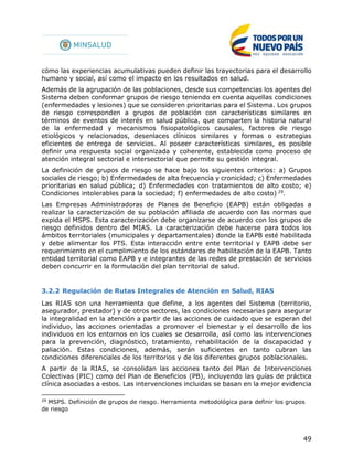 49
cómo las experiencias acumulativas pueden definir las trayectorias para el desarrollo
humano y social, así como el impacto en los resultados en salud.
Además de la agrupación de las poblaciones, desde sus competencias los agentes del
Sistema deben conformar grupos de riesgo teniendo en cuenta aquellas condiciones
(enfermedades y lesiones) que se consideren prioritarias para el Sistema. Los grupos
de riesgo corresponden a grupos de población con características similares en
términos de eventos de interés en salud pública, que comparten la historia natural
de la enfermedad y mecanismos fisiopatológicos causales, factores de riesgo
etiológicos y relacionados, desenlaces clínicos similares y formas o estrategias
eficientes de entrega de servicios. Al poseer características similares, es posible
definir una respuesta social organizada y coherente, establecida como proceso de
atención integral sectorial e intersectorial que permite su gestión integral.
La definición de grupos de riesgo se hace bajo los siguientes criterios: a) Grupos
sociales de riesgo; b) Enfermedades de alta frecuencia y cronicidad; c) Enfermedades
prioritarias en salud pública; d) Enfermedades con tratamientos de alto costo; e)
Condiciones intolerables para la sociedad; f) enfermedades de alto costo) 29
.
Las Empresas Administradoras de Planes de Beneficio (EAPB) están obligadas a
realizar la caracterización de su población afiliada de acuerdo con las normas que
expida el MSPS. Esta caracterización debe organizarse de acuerdo con los grupos de
riesgo definidos dentro del MIAS. La caracterización debe hacerse para todos los
ámbitos territoriales (municipales y departamentales) donde la EAPB esté habilitada
y debe alimentar los PTS. Esta interacción entre ente territorial y EAPB debe ser
requerimiento en el cumplimiento de los estándares de habilitación de la EAPB. Tanto
entidad territorial como EAPB y e integrantes de las redes de prestación de servicios
deben concurrir en la formulación del plan territorial de salud.
3.2.2 Regulación de Rutas Integrales de Atención en Salud, RIAS
Las RIAS son una herramienta que define, a los agentes del Sistema (territorio,
asegurador, prestador) y de otros sectores, las condiciones necesarias para asegurar
la integralidad en la atención a partir de las acciones de cuidado que se esperan del
individuo, las acciones orientadas a promover el bienestar y el desarrollo de los
individuos en los entornos en los cuales se desarrolla, así como las intervenciones
para la prevención, diagnóstico, tratamiento, rehabilitación de la discapacidad y
paliación. Estas condiciones, además, serán suficientes en tanto cubran las
condiciones diferenciales de los territorios y de los diferentes grupos poblacionales.
A partir de la RIAS, se consolidan las acciones tanto del Plan de Intervenciones
Colectivas (PIC) como del Plan de Beneficios (PB), incluyendo las guías de práctica
clínica asociadas a estos. Las intervenciones incluidas se basan en la mejor evidencia
29
MSPS. Definición de grupos de riesgo. Herramienta metodológica para definir los grupos
de riesgo
 