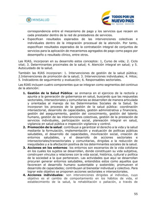 55
correspondencia entre el mecanismo de pago y los servicios que recaen en
cada prestador dentro de la red de prestadores de servicios.
 Especifican resultados esperados de las intervenciones colectivas e
individuales dentro de la integración procesual de la atención. Por tanto,
especifican resultados esperados de la contratación integral de conjuntos de
servicios para la aplicación de mecanismos agregados de pago como pagos por
desempeño o resultado clínico, entre otros.
Las RIAS, incorporan en su desarrollo estos conceptos: 1, Curso de vida; 2. Ciclo
vital; 3. Determinantes proximales de la salud; 4. Atención integral en salud; y 5.
Autocuidado de la salud.
También las RIAS incorporan: 1. Intervenciones de gestión de la salud pública;
2.Intervenciones de promoción de la salud; 3. Intervenciones individuales; 4. Hitos;
5. Indicadores de seguimiento y evaluación; 6. Responsables sectoriales.
Las RIAS incluyen cuatro componentes que se integran como segmentos del continuo
de la atención:
1. Gestión de la Salud Pública: se enmarca en el ejercicio de la rectoría y
apunta a la generación de gobernanza en salud, buscando que las respuestas
sectoriales, intersectoriales y comunitarias se desarrollen de manera articulada
y orientadas al manejo de los Determinantes Sociales de la Salud. Se
incorporan los procesos de la gestión de la salud pública: coordinación
intersectorial, desarrollo de capacidades, gestión administrativa y financiera,
gestión del aseguramiento, gestión del conocimiento, gestión del talento
humano, gestión de las intervenciones colectivas, gestión de la prestación de
servicios individuales, participación social, planeación integral en salud,
vigilancia en salud pública e inspección vigilancia y control.
2. Promoción de la salud: contribuye a garantizar el derecho a la vida y la salud
mediante la formulación, implementación y evaluación de políticas públicas
saludables, el desarrollo de capacidades, movilización social, creación de
entornos saludables, y el desarrollo de acciones sectoriales e
intersectoriales/transectoriales y comunitarias, dirigidas a la reducción de
inequidades y a la afectación positiva de los determinantes sociales de la salud.
3. Acciones en los entornos: los entornos son escenarios de la vida cotidiana
en los cuales los sujetos se desarrollan, donde constituyen su vida subjetiva,
construyen vínculos y relaciones con la vida social, histórica, cultural y política
de la sociedad a la que pertenecen. Las actividades que aquí se desarrollan
procuran generar entornos saludables, entendidos estos como aquellos que
favorecen el desarrollo humano sustentable y sostenible; promueven el
desarrollo de capacidades; contribuyen al bienestar individual y colectivo. Para
lograr este objetivo se proponen acciones sectoriales e intersectoriales.
4. Acciones individuales: son intervenciones dirigidas al individuo, cuyo
objetivo es el cambio de comportamiento en los hábitos de vida, el
establecimiento de la salud, la rehabilitación o paliación, a través de
 