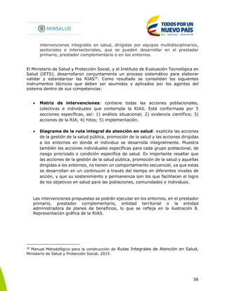 56
intervenciones integrales en salud, dirigidas por equipos multidisciplinarios,
sectoriales e intersectoriales, que se pueden desarrollar en el prestador
primario, prestador complementario o en los entornos.
El Ministerio de Salud y Protección Social, y el Instituto de Evaluación Tecnológica en
Salud (IETS), desarrollaron conjuntamente un proceso sistemático para elaborar
validar y estandarizar las RIAS30
. Como resultado se consolidan los siguientes
instrumentos técnicos que deben ser asumidos y aplicados por los agentes del
sistema dentro de sus competencias:
 Matriz de intervenciones: contiene todas las acciones poblacionales,
colectivas e individuales que contempla la RIAS. Está conformada por 5
secciones específicas, así: 1) análisis situacional; 2) evidencia científica; 3)
acciones de la RIA; 4) hitos; 5) implementación.
 Diagrama de la ruta integral de atención en salud: explicita las acciones
de la gestión de la salud pública, promoción de la salud y las acciones dirigidas
a los entornos en donde el individuo se desarrolla integralmente. Muestra
también las acciones individuales específicas para cada grupo poblacional, de
riesgo priorizado o condición específica de salud. Es importante resaltar que
las acciones de la gestión de la salud pública, promoción de la salud y aquellas
dirigidas a los entornos, no tienen un comportamiento secuencial, ya que estas
se desarrollan en un continuum a través del tiempo en diferentes niveles de
acción, y que su sostenimiento y permanencia son los que facilitaran el logro
de los objetivos en salud para las poblaciones, comunidades e individuos.
Las intervenciones propuestas se podrán ejecutar en los entornos, en el prestador
primario, prestador complementario, entidad territorial o la entidad
administradora de planes de beneficios, lo que se refleja en la ilustración 8.
Representación gráfica de la RIAS.
30
Manual Metodológico para la construcción de Rutas Integrales de Atención en Salud,
Ministerio de Salud y Protección Social, 2015.
 