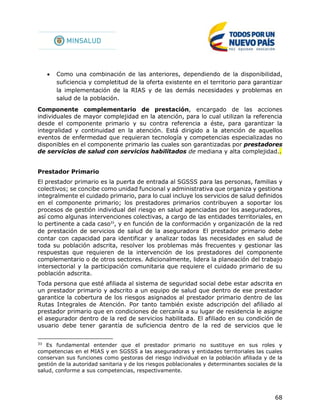 68
 Como una combinación de las anteriores, dependiendo de la disponibilidad,
suficiencia y completitud de la oferta existente en el territorio para garantizar
la implementación de la RIAS y de las demás necesidades y problemas en
salud de la población.
Componente complementario de prestación, encargado de las acciones
individuales de mayor complejidad en la atención, para lo cual utilizan la referencia
desde el componente primario y su contra referencia a éste, para garantizar la
integralidad y continuidad en la atención. Está dirigido a la atención de aquellos
eventos de enfermedad que requieran tecnología y competencias especializadas no
disponibles en el componente primario las cuales son garantizadas por prestadores
de servicios de salud con servicios habilitados de mediana y alta complejidad..
Prestador Primario
El prestador primario es la puerta de entrada al SGSSS para las personas, familias y
colectivos; se concibe como unidad funcional y administrativa que organiza y gestiona
integralmente el cuidado primario, para lo cual incluye los servicios de salud definidos
en el componente primario; los prestadores primarios contribuyen a soportar los
procesos de gestión individual del riesgo en salud agenciadas por los aseguradores,
así como algunas intervenciones colectivas, a cargo de las entidades territoriales, en
lo pertinente a cada caso33
, y en función de la conformación y organización de la red
de prestación de servicios de salud de la aseguradora.
El prestador primario debe
contar con capacidad para identificar y analizar todas las necesidades en salud de
toda su población adscrita, resolver los problemas más frecuentes y gestionar las
respuestas que requieren de la intervención de los prestadores del componente
complementario o de otros sectores. Adicionalmente, lidera la planeación del trabajo
intersectorial y la participación comunitaria que requiere el cuidado primario de su
población adscrita.
Toda persona que esté afiliada al sistema de seguridad social debe estar adscrita en
un prestador primario y adscrito a un equipo de salud que dentro de ese prestador
garantice la cobertura de los riesgos asignados al prestador primario dentro de las
Rutas Integrales de Atención. Por tanto también existe adscripción del afiliado al
prestador primario que en condiciones de cercanía a su lugar de residencia le asigne
el asegurador dentro de la red de servicios habilitada. El afiliado en su condición de
usuario debe tener garantía de suficiencia dentro de la red de servicios que le
33
Es fundamental entender que el prestador primario no sustituye en sus roles y
competencias en el MIAS y en SGSSS a las aseguradoras y entidades territoriales las cuales
conservan sus funciones como gestoras del riesgo individual en la población afiliada y de la
gestión de la autoridad sanitaria y de los riesgos poblacionales y determinantes sociales de la
salud, conforme a sus competencias, respectivamente.
 