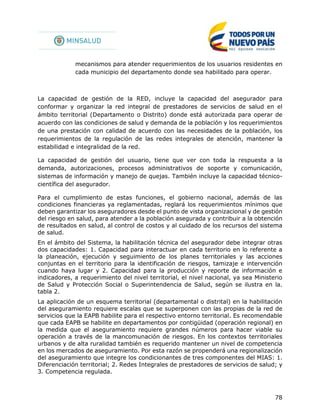 78
mecanismos para atender requerimientos de los usuarios residentes en
cada municipio del departamento donde sea habilitado para operar.
La capacidad de gestión de la RED, incluye la capacidad del asegurador para
conformar y organizar la red integral de prestadores de servicios de salud en el
ámbito territorial (Departamento o Distrito) donde está autorizada para operar de
acuerdo con las condiciones de salud y demanda de la población y los requerimientos
de una prestación con calidad de acuerdo con las necesidades de la población, los
requerimientos de la regulación de las redes integrales de atención, mantener la
estabilidad e integralidad de la red.
La capacidad de gestión del usuario, tiene que ver con toda la respuesta a la
demanda, autorizaciones, procesos administrativos de soporte y comunicación,
sistemas de información y manejo de quejas. También incluye la capacidad técnico-
científica del asegurador.
Para el cumplimiento de estas funciones, el gobierno nacional, además de las
condiciones financieras ya reglamentadas, reglará los requerimientos mínimos que
deben garantizar los aseguradores desde el punto de vista organizacional y de gestión
del riesgo en salud, para atender a la población asegurada y contribuir a la obtención
de resultados en salud, al control de costos y al cuidado de los recursos del sistema
de salud.
En el ámbito del Sistema, la habilitación técnica del asegurador debe integrar otras
dos capacidades: 1. Capacidad para interactuar en cada territorio en lo referente a
la planeación, ejecución y seguimiento de los planes territoriales y las acciones
conjuntas en el territorio para la identificación de riesgos, tamizaje e intervención
cuando haya lugar y 2. Capacidad para la producción y reporte de información e
indicadores, a requerimiento del nivel territorial, el nivel nacional, ya sea Ministerio
de Salud y Protección Social o Superintendencia de Salud, según se ilustra en la.
tabla 2.
La aplicación de un esquema territorial (departamental o distrital) en la habilitación
del aseguramiento requiere escalas que se superponen con las propias de la red de
servicios que la EAPB habilite para el respectivo entorno territorial. Es recomendable
que cada EAPB se habilite en departamentos por contigüidad (operación regional) en
la medida que el aseguramiento requiere grandes números para hacer viable su
operación a través de la mancomunación de riesgos. En los contextos territoriales
urbanos y de alta ruralidad también es requerido mantener un nivel de competencia
en los mercados de aseguramiento. Por esta razón se propenderá una regionalización
del aseguramiento que integre los condicionantes de tres componentes del MIAS: 1.
Diferenciación territorial; 2. Redes Integrales de prestadores de servicios de salud; y
3. Competencia regulada.
 