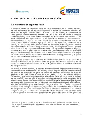 8
1 CONTEXTO INSTITUCIONAL Y JUSTIFICACIÓN
1.1 Resultados en seguridad social
El Sistema General de Seguridad Social en Salud implantado por la Ley 100 de 1993,
ha sido reformado en su estructura general a través de diferentes normas, en
particular las leyes 1122 de 2007 y 1438 de 2011. Así mismo, el componente de
salud pública fue desarrollado mediante la Ley 9 de 1979 en cuanto a medidas
sanitarias; la Ley 10 de 1990 definió el modelo de descentralización y la ley 715 de
2001 determinó las competencias y la estructura financiera descentralizada.
Adicionalmente, la Ley 1164 de 2007 reguló las condiciones del talento humano en
salud. A estas normas se deben agregar la Ley 1751 de 2015 o Ley Estatutaria de la
Salud y la Ley 1753 de 2015, Plan Nacional de Desarrollo. Este conjunto de normas
ha determinado un modelo de aseguramiento social, con integración público--privado
y dos regímenes de aseguramiento: subsidiado para aquellos sin capacidad de pago,
y contributivo para la población del sector formal y los independientes con capacidad
de pago. Nominalmente en Colombia toda la población accede a todas las tecnologías
en salud a través de dos mecanismos administrativos: el aseguramiento y lo que se
ha denominado NO POS (reembolso).
Los objetivos centrales de la reforma de 1993 hicieron énfasis en: 1. Expandir la
protección financiera de las familias ante los gastos catastróficos derivados de los
costos asociados a los servicios de salud y 2. Mejorar el acceso mediante la extensión
del aseguramiento.
En cuanto al primer objetivo, el sistema muestra avances en protección financiera y
solidaridad en la contribución1
. Así mismo, se han logrado reducir sustancialmente
las brechas de inequidad. El gasto de bolsillo en salud ha disminuido del 43% del
gasto total en 1995, hasta el 14% en 2014 (Barón, 2014). Los índices de gasto
catastrófico, que miden la participación relativa del gasto en salud sobre el ingreso
de las familias, indican que el esquema de aseguramiento social adoptado en la
reforma logró reducir muy rápidamente la fracción de gasto en salud del gasto global
de los hogares, posibilitando así un efecto de conservación del ingreso a las familias,
derivado del menor gasto catastrófico (Amaya & Ruiz, 2011). Tanto en grandes
ciudades como en regiones apartadas, la población ha valorado los efectos positivos
del aseguramiento social sobre el equilibrio de la estructura financiera de las familias
(Trujillo y cols., 2012). De hecho, un reciente estudio muestra cómo Colombia tiene
el menor gasto de bolsillo como proporción del gasto total entre los 10 países de
1
Mientras el gasto de bolsillo en salud de Colombia se ubica por debajo del 15%, entre el
15 y el 30% se ubican Uruguay, Argentina y Costa Rica. Por encima del 30% están Brasil,
Chile, Perú y México.
 