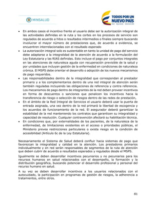 81
 En ambos casos el incentivo frente al usuario debe ser la autorización integral de
las actividades definidas en la ruta y los cortes en los procesos de servicio son
regulados de acuerdo a hitos o resultados intermedios o finales siempre buscando
involucrar el mayor número de prestaciones que, de acuerdo a evidencia, se
encuentren interrelacionadas con el resultado esperado
 La autorización integral solo es sustentable en tanto la unidad de pago del servicio
debe adaptarse a la integralidad de la atención de acuerdo a la formulación del
Ley Estatutaria y las RIAS definidas. Esto incluye el pago por conjuntos integrales
en las atenciones de naturaleza aguda con recuperación previsible de la salud y
por unidades que incluyan gestión de la enfermedad en condiciones de naturaleza
crónica. El MSPS debe orientar el desarrollo o adopción de los nuevos mecanismos
de pago requeridos.
 Las responsabilidades dentro de la integralidad que correspondan al prestador
primario y a los complementarios dentro de una red integral de atención serán
también reguladas incluyendo las obligaciones de referencia y contra referencia.
Los mecanismos de pago dentro de integrantes de la red deben proveer incentivos
en forma de descuentos o sanciones que penalicen los incentivos hacia la
transferencia de riesgo o selección de riesgos dentro de las redes de prestación,
 En el ámbito de la Red Integral de Servicios el usuario deberá usar la puerta de
entrada asignada, una vez dentro de la red primará la libertad de escogencia y
los acuerdos de funcionamiento de la red. El asegurador deberá garantizar la
estabilidad de la red manteniendo los contratos que garanticen su integralidad y
capacidad de resolución. Cualquier contravención afectará su habilitación técnica.
 En condiciones que, por externalidades de los pacientes, de la naturaleza de la
enfermedad, de limitaciones existentes en el acceso o prioridades públicas, el
Ministerio prevea restricciones particulares o exista riesgo en la condición de
accesibilidad (Artículo 6c de la Ley Estatutaria).
Necesariamente el Sistema de Salud deberá confluir hacia sistemas de pago que
favorezcan la integralidad y calidad en la atención. Los prestadores primarios
individualmente y en red serán responsables de segmentos de la ruta de atención
que deben cubrir de acuerdo a resultados esperados y regulados desde el MSPS.
Igualmente se deben desarrollar incentivos pecuniarios y no pecuniarios para los
recursos humanos en salud relacionados con el desempeño, la formación y la
distribución geográfica, buscando potenciar el desarrollo profesional y personal del
recurso humano en salud.
A su vez se deben desarrollar incentivos a los usuarios relacionados con el
autocuidado, la participación en programas de gestión de riesgos, la adherencia a
tratamientos, entre otros.
 