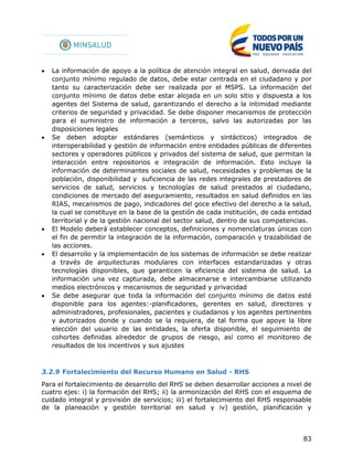 83
 La información de apoyo a la política de atención integral en salud, derivada del
conjunto mínimo regulado de datos, debe estar centrada en el ciudadano y por
tanto su caracterización debe ser realizada por el MSPS. La información del
conjunto mínimo de datos debe estar alojada en un solo sitio y dispuesta a los
agentes del Sistema de salud, garantizando el derecho a la intimidad mediante
criterios de seguridad y privacidad. Se debe disponer mecanismos de protección
para el suministro de información a terceros, salvo las autorizadas por las
disposiciones legales
 Se deben adoptar estándares (semánticos y sintácticos) integrados de
interoperabilidad y gestión de información entre entidades públicas de diferentes
sectores y operadores públicos y privados del sistema de salud, que permitan la
interacción entre repositorios e integración de información. Esto incluye la
información de determinantes sociales de salud, necesidades y problemas de la
población, disponibilidad y suficiencia de las redes integrales de prestadores de
servicios de salud, servicios y tecnologías de salud prestados al ciudadano,
condiciones de mercado del aseguramiento, resultados en salud definidos en las
RIAS, mecanismos de pago, indicadores del goce efectivo del derecho a la salud,
la cual se constituye en la base de la gestión de cada institución, de cada entidad
territorial y de la gestión nacional del sector salud, dentro de sus competencias.
 El Modelo deberá establecer conceptos, definiciones y nomenclaturas únicas con
el fin de permitir la integración de la información, comparación y trazabilidad de
las acciones.
 El desarrollo y la implementación de los sistemas de información se debe realizar
a través de arquitecturas modulares con interfaces estandarizadas y otras
tecnologías disponibles, que garanticen la eficiencia del sistema de salud. La
información una vez capturada, debe almacenarse e intercambiarse utilizando
medios electrónicos y mecanismos de seguridad y privacidad
 Se debe asegurar que toda la información del conjunto mínimo de datos esté
disponible para los agentes:-planificadores, gerentes en salud, directores y
administradores, profesionales, pacientes y ciudadanos y los agentes pertinentes
y autorizados donde y cuando se la requiera, de tal forma que apoye la libre
elección del usuario de las entidades, la oferta disponible, el seguimiento de
cohortes definidas alrededor de grupos de riesgo, así como el monitoreo de
resultados de los incentivos y sus ajustes
3.2.9 Fortalecimiento del Recurso Humano en Salud - RHS
Para el fortalecimiento de desarrollo del RHS se deben desarrollar acciones a nivel de
cuatro ejes: i) la formación del RHS; ii) la armonización del RHS con el esquema de
cuidado integral y provisión de servicios; iii) el fortalecimiento del RHS responsable
de la planeación y gestión territorial en salud y iv) gestión, planificación y
 