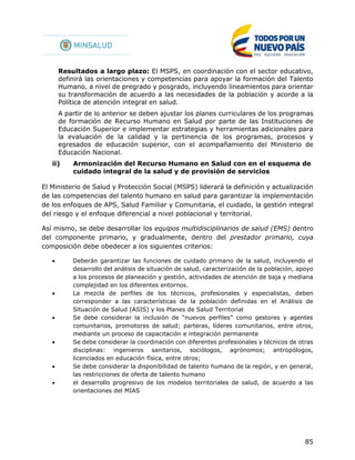 85
Resultados a largo plazo: El MSPS, en coordinación con el sector educativo,
definirá las orientaciones y competencias para apoyar la formación del Talento
Humano, a nivel de pregrado y posgrado, incluyendo lineamientos para orientar
su transformación de acuerdo a las necesidades de la población y acorde a la
Política de atención integral en salud.
A partir de lo anterior se deben ajustar los planes curriculares de los programas
de formación de Recurso Humano en Salud por parte de las Instituciones de
Educación Superior e implementar estrategias y herramientas adicionales para
la evaluación de la calidad y la pertinencia de los programas, procesos y
egresados de educación superior, con el acompañamiento del Ministerio de
Educación Nacional.
ii) Armonización del Recurso Humano en Salud con en el esquema de
cuidado integral de la salud y de provisión de servicios
El Ministerio de Salud y Protección Social (MSPS) liderará la definición y actualización
de las competencias del talento humano en salud para garantizar la implementación
de los enfoques de APS, Salud Familiar y Comunitaria, el cuidado, la gestión integral
del riesgo y el enfoque diferencial a nivel poblacional y territorial.
Así mismo, se debe desarrollar los equipos multidisciplinarios de salud (EMS) dentro
del componente primario, y gradualmente, dentro del prestador primario, cuya
composición debe obedecer a los siguientes criterios:
 Deberán garantizar las funciones de cuidado primario de la salud, incluyendo el
desarrollo del análisis de situación de salud, caracterización de la población, apoyo
a los procesos de planeación y gestión, actividades de atención de baja y mediana
complejidad en los diferentes entornos.
 La mezcla de perfiles de los técnicos, profesionales y especialistas, deben
corresponder a las características de la población definidas en el Análisis de
Situación de Salud (ASIS) y los Planes de Salud Territorial
 Se debe considerar la inclusión de “nuevos perfiles” como gestores y agentes
comunitarios, promotores de salud; parteras, líderes comunitarios, entre otros,
mediante un proceso de capacitación e integración permanente
 Se debe considerar la coordinación con diferentes profesionales y técnicos de otras
disciplinas: ingenieros sanitarios, sociólogos, agrónomos; antropólogos,
licenciados en educación física, entre otros;
 Se debe considerar la disponibilidad de talento humano de la región, y en general,
las restricciones de oferta de talento humano
 el desarrollo progresivo de los modelos territoriales de salud, de acuerdo a las
orientaciones del MIAS
 