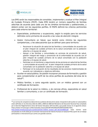 86
Los EMS serán los responsables de consolidar, implementar y evaluar el Plan Integral
de Cuidado Primario (PICP). Cada EMS tendrá un número específico de familias
adscritas de acuerdo para cada uno de los ámbitos territoriales y poblacionales, y
deberá contar con los siguientes perfiles. El MSPS definirá los criterios pertinentes
para cada entorno territorial:
 Especialistas, profesiones y ocupaciones, según lo exigido para los servicios
definidos como primarios de acuerdo a las rutas de atención integral.
 Gestor Comunitario en Salud, que tendrá como mínimo las siguientes
competencias, y las adecuaciones que se definan para para territorio:
o Reconocer la situación de salud de las familias y comunidades de acuerdo con
el plan integral de cuidado primario de la salud concertado con la población
adscrita y el equipo de salud.
o Apoyar a las familias y comunidades en acciones de promoción de salud,
gestión integral del riesgo y prevención de la enfermedad de acuerdo con el
plan integral de cuidado primario de la salud concertado con la población
adscrita y el equipo de salud.
o Participar en el monitoreo y seguimiento de las acciones en salud de las familias
y comunidades de acuerdo con el plan integral de cuidado primario de la salud
concertado con la población adscrita y el equipo de salud
o Participar en la evaluación de los resultados de las acciones implementadas de
acuerdo con indicadores y objetivos definidos.
 Auxiliar en salud pública. Se podrán incorporar procesos de formación y gestión
para complementar el perfil de los otros perfiles de auxiliares del área de la
salud38
.
 Médico familiar, o como segunda opción, con un médico general con un
certificado de formación.
 Profesional de la salud no médico, o de ciencias afines, especialista en salud
familiar y comunitaria, o con un certificado de formación.
38
Las normas de competencia laboral de los auxiliares del área de la salud, incluyendo la del auxiliar en salud pública
están definidas en los Decretos 3616 de 2005 y 4904 de 2009 del Ministerio de Educación Nacional Hoy compilado
por el Decreto Reglamentario Único del Sector Educativo 1075 de 2015, que puede revisar en el siguiente enlace:
https://www.minsalud.gov.co/Normatividad_Nuevo/DECRETO%203616%20DE%202005.PDFy
http://www.mineducacion.gov.co/1621/articles-216551_archivo_pdf_decreto4904.pdf. Estas normas serán
actualizadas en el año 2016 por la Comisión Intersectorial de Talento Humano en Salud (CITHS) a partir de un trabajo
participativo e intersectorial que cuenta con grandes avances.
 