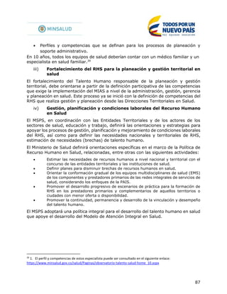 87
 Perfiles y competencias que se definan para los procesos de planeación y
soporte administrativo.
En 10 años, todos los equipos de salud deberían contar con un médico familiar y un
especialista en salud familiar.39
iii) Fortalecimiento del RHS para la planeación y gestión territorial en
salud
El fortalecimiento del Talento Humano responsable de la planeación y gestión
territorial, debe orientarse a partir de la definición participativa de las competencias
que exige la implementación del MIAS a nivel de la administración, gestión, gerencia
y planeación en salud. Este proceso ya se inició con la definición de competencias del
RHS que realiza gestión y planeación desde las Direcciones Territoriales en Salud.
iv) Gestión, planificación y condiciones laborales del Recurso Humano
en Salud
El MSPS, en coordinación con las Entidades Territoriales y de los actores de los
sectores de salud, educación y trabajo, definirá las orientaciones y estrategias para
apoyar los procesos de gestión, planificación y mejoramiento de condiciones laborales
del RHS, así como para definir las necesidades nacionales y territoriales de RHS,
estimación de necesidades (brechas) de talento humano.
El Ministerio de Salud definirá orientaciones específicas en el marco de la Política de
Recurso Humano en Salud, relacionadas, entre otras con las siguientes actividades:
 Estimar las necesidades de recursos humanos a nivel nacional y territorial con el
concurso de las entidades territoriales y las instituciones de salud.
 Definir planes para disminuir brechas de recursos humanos en salud.
 Orientar la conformación gradual de los equipos multidisciplinares de salud (EMS)
de los componentes y prestadores primarios de las redes integrales de servicios de
salud, considerando los enfoques de la PAIS.
 Promover el desarrollo progresivo de escenarios de práctica para la formación de
RHS en los prestadores primarios y complementarios de aquellos territorios o
ciudades con menor oferta o disponibilidad.
 Promover la continuidad, permanencia y desarrollo de la vinculación y desempeño
del talento humano.
El MSPS adoptará una política integral para el desarrollo del talento humano en salud
que apoye el desarrollo del Modelo de Atención Integral en Salud.
39
1. El perfil y competencias de estos especialista puede ser consultado en el siguiente enlace:
https://www.minsalud.gov.co/salud/Paginas/observatorio-talento-salud-home_10.aspx
 