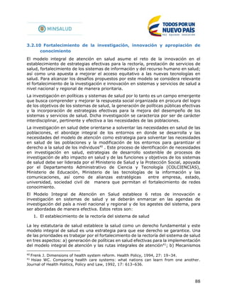 88
3.2.10 Fortalecimiento de la investigación, innovación y apropiación de
conocimiento
El modelo integral de atención en salud asume el reto de la innovación en el
establecimiento de estrategias efectivas para la rectoría, prestación de servicios de
salud, fortalecimiento de los sistemas de información y del recurso humano en salud;
así como una apuesta a mejorar el acceso equitativo a las nuevas tecnologías en
salud. Para alcanzar los desafíos propuestos por este modelo se considera relevante
el fortalecimiento de la investigación e innovación en sistemas y servicios de salud a
nivel nacional y regional de manera prioritaria.
La investigación en políticas y sistemas de salud por lo tanto es un campo emergente
que busca comprender y mejorar la respuesta social organizada en procura del logro
de los objetivos de los sistemas de salud, la generación de políticas públicas efectivas
y la incorporación de estrategias efectivas para la mejora del desempeño de los
sistemas y servicios de salud. Dicha investigación se caracteriza por ser de carácter
interdisciplinar, pertinente y efectiva a las necesidades de las poblaciones.
La investigación en salud debe orientarse a solventar las necesidades en salud de las
poblaciones, el abordaje integral de los entornos en donde se desarrolla y las
necesidades del modelo de atención como estrategia para solventar las necesidades
en salud de las poblaciones y la modificación de los entornos para garantizar el
derecho a la salud de los individuos40
. Este proceso de identificación de necesidades
en investigación en salud, estrategias de desarrollo sostenible de procesos de
investigación de alto impacto en salud y de las funciones y objetivos de los sistemas
de salud debe ser liderada por el Ministerio de Salud y la Protección Social, apoyada
por el Departamento Administrativo de Ciencia y Tecnología (COLCIENCIAS),
Ministerio de Educación, Ministerio de las tecnologías de la información y las
comunicaciones, así como de alianzas estratégicas entre empresa, estado,
universidad, sociedad civil de manera que permitan el fortalecimiento de redes
conocimiento.
El Modelo Integral de Atención en Salud establece 6 retos de innovación e
investigación en sistemas de salud y se deberán enmarcar en las agendas de
investigación del país a nivel nacional y regional y de los agestes del sistema, para
ser abordadas de manera efectiva. Estos retos son:
1. El establecimiento de la rectoría del sistema de salud
La ley estatutaria de salud establece la salud como un derecho fundamental y este
modelo integral de salud es una estrategia para que ese derecho se garantice. Una
de las prioridades es trabajar por el fortalecimiento de la rectoría del sistema de salud
en tres aspectos: a) generación de políticas en salud efectivas para la implementación
del modelo integral de atención y las rutas integrales de atención41
; b) Mecanismos
40
Frenk J. Dimensions of health system reform. Health Policy, 1994, 27: 19–34.
41
Hsiao WC. Comparing health care systems: what nations can learn from one another.
Journal of Health Politics, Policy and Law, 1992, 17: 613–636.
 