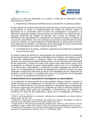 90
soporte de la toma de decisiones en el sector a través de la información valida
generada por el mismo46
.
5. Mecanismos efectivos de transferencia de conocimiento en políticas públicas
El país requiere de procesos eficientes de transferencia de conocimiento para la toma
de decisiones en salud. La implementación del modelo de atención implica la
generación de un dinamismo entre el sector de investigación e innovación y el
sistema de salud para adoptar intervenciones que demuestren ser efectivas para el
adecuado desarrollo del modelo de atención, por lo tanto se trabajara en la
identificación de capacidades de investigación en sistemas de salud, la creación de
una red de conocimiento y de una estrategia que permita la identificación de nueva
evidencia científica, las oportunidades de implementación de dicha evidencia dentro
de la ejecución del modelo y la evaluación de la efectividad de dicha incorporación
dentro del desempeño del modelo integral de atención 47 48
.
6. Investigación en el acceso, utilización y garantía de la calidad de la prestación
de servicios de salud
El modelo integral de atención en salud plantea una reorganización de la prestación
de servicios en salud, incorporando el abordaje de los entornos, comunitario a través
de acciones poblacionales y colectivas desde una perspectiva intersectorial y
sectorial, así mismo busca integrar estas acciones con las intervenciones individuales
de las condiciones y eventos en salud. Esto coloca varios retos para el sector de la
investigación en sistemas de salud y salud pública como lo son: a) La investigación
en la generación, sostenibilidad y evaluación de redes integradas de servicios de
salud; b) La implementación efectiva de estrategias de atención primaria en salud
integrada c) Programas nacionales de salud como estrategias para la integración de
acciones y actores frente a un problema de salud y d) La reducción de la inequidad
en el acceso y la utilización de servicios de salud 49
.
Fortalecimiento de la capacidad de investigación en salud pública:
La investigación en salud pública tiene como objetivo indagar, analizar y explicar el
estado de salud de las poblaciones en términos de su distribución, los factores de
riesgo, los determinantes y las acciones colectivas, individuales que se implementen
de manera organizada para abordar los problemas de salud en términos colectivos.
La salud pública debe suplir las estrategias e intervenciones que aborden los
problemas de salud de las poblaciones a partir de la investigación, promoción y
46
Frenk J. De la pertinencia a la excelencia: dilemas de la investigación en el sector público.
Ciencia 1987; 38:169–178.
47
Pellegrini A. Bases para la formulación de políticas de ciencia y tecnología en salud en
América Latina. Bol Oficina Sanit Panam 1994;116(2):165–176.
48
Lopez-Acuña D. Monitoring and evaluating health sector reform in Latin America and the
Caribbean. London: Health Care Interna- tional, The Economist Intelligence Unit (in press).
49
Organización Panamericana de la Salud/ Organización Mundial de la Salud. Desafíos de la
educación en salud pública. Washing- ton, D.C.: OPS/OMS; 2000.
 