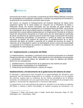 91
prevención de la salud. Las escuelas y programas de salud Pública deberán reconocer
las necesidades de la población colombiana y orientar sus programas de formación a
la generación de conocimiento prioritario para el país.
Así mismo, se requiere el fortalecimiento del Instituto Nacional de Salud como
organismo gestor de la salud pública en conjunto con el Ministerio de Salud y
Protección Social. De manera articulada con las escuelas de salud pública se
orientaran los esfuerzos de investigación en el fortalecimiento del MIAS. Las acciones
de investigación de la salud pública estarán orientadas a fortalecer las 11 funciones
esenciales de la salud pública establecidas por la Organización Mundial de la Salud a
través de mecanismos relevantes en el país como son los observatorios nacionales
de salud, los sistemas de vigilancia para el control del riesgo, la promoción de la salud
de las condiciones prevalentes, la prevención y control de daños por desastres
naturales, la gestión del sistema de salud para el establecimiento de la salud,
reducción del gasto de bolsillo y garantía de la calidad de servicios de salud; la
reducción de la inequidad en salud y la participación social a través del autocuidado
y la garantía de la rendición de cuentas a la población civil, entre otras acciones de
investigación en esta disciplina50
.
3.3 Implementación y evaluación del MIAS.
La implementación, resultados y evaluación de los procesos propuestos en el Modelo
Integral de Atención en Salud- MIAS, están basado en tres estrategias concomitantes
y coordinados, los cuales deben ser aplicados por todos los agentes del SGSSS,
dentro de sus competencias
1. Establecimiento y fortalecimiento de la gobernanza del sistema de salud
2. Progresividad y gradualidad en la implantación
3. Mecanismos de retroalimentación y planes de mejora
Establecimiento y fortalecimiento de la gobernanza del sistema de salud
El liderazgo y gobernanza hace hincapié en la responsabilidad del Ministerio para
garantizar que los objetivos propuestos en el modelo, se articulen con los agentes
del sistema, implica esto la existencia de los marcos estratégicos de la política
existente, la combinación con una supervisión eficaz, la formación de sinergias entre
agentes y la provisión de regulaciones e incentivos adecuados.
La gobernanza no es solo potestad del gobierno, también lo es de todos los agentes
del SGSS, e implica i) definir prioridades, ii) realizar procesos de monitoreo y iii)
50
Musgrove P. Public and private roles in health. World Bank Discussion Paper N° 339.
Washington, D.C.: World Bank; 1996.
 