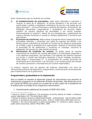 92
tener mecanismos para la rendición de cuentas.
i) El establecimiento de prioridades, debe estar enfocadas a mantener y
mejorar la salud de la población, al acceso equitativo a los servicios con
oportunidad y calidad, a establecer, estándares de servicio o de metas que se
aspira alcanzar51
, normas financieras y políticas del sistema. El Ministerio, las
Entidades territoriales, aseguradoras y prestadores de servicios deben
redefinir de manera oportuna las prioridades y así mismo proteger
financieramente el sistema52
, dentro de sus competencias y gestionarlas de
manera eficiente teniendo en cuenta el enfoque poblacional y territorial que
administran.
ii) El proceso de monitoreo, debe evaluar el progreso hacia consecución de las
prioridades definidas, y garantizar que todos los agentes del SGSSS y los
demás actores relevantes se articulen en función de los objetivos propuestos
en el MIAS y bajo el propósito de la optimización. Realizar el monitoreo dada
la diversidad de las poblaciones y territorios es compleja, requerirá la
adaptación del proceso en cada ámbito territorial.
iii) Mecanismos de rendición de cuentas. Se deben poner en marcha
mecanismos de rendición de cuentas adecuadas a la información disponible y
a los objetivos propuestos, que permitan a los agentes del Sistema expresar
sus juicios y cuando sea necesario alentarlos a tomar medidas correctivas.
Estos deben ir encaminados a53
: la presentación de cuentas (provisión de
rendimiento de la información y de recursos), y las consecuencias del manejo
de cuentas (sanciones o recompensas por la parte responsable).
Lo anterior requiere que los agentes del Sistema, desarrollen una serie de
instrumentos prácticos de planeación, programación y estructuración de presupuesto
para fortalecimiento de la gobernanza.
Progresividad y gradualidad en la implantación
Para el modelo se requiere el desarrollo gradual de instrumentos que permitan la
implantación progresiva en los diferentes ámbitos territoriales. Este desarrollo corre
por cuenta del MSPS que cuenta con un plazo de un año a partir de la expedición de
la política para la entrega de los respectivos instrumentos:
1. Caracterización poblacional de acuerdo al PDSP 2012-2021
51
Hauck K, Smith P, Goddard M. The economics of priority setting for health: a literature
review. Washington, DC: The World Bank; 2002
52
Wismar M, Busse R. Outcome-related health targets – political strate-  gies for better health
outcomes. A conceptual and comparative study  (part 2). Health Policy 2002;59(3):223–41
53
Stewart J. The role of information in public accountability. In: Tomkins C, editor. Issues in
public sector accounting. Oxford: Philip Allen; 1984.
 