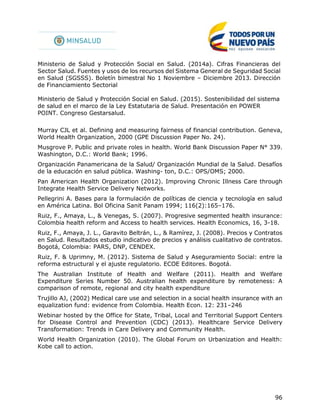 96
Ministerio de Salud y Protección Social en Salud. (2014a). Cifras Financieras del
Sector Salud. Fuentes y usos de los recursos del Sistema General de Seguridad Social
en Salud (SGSSS). Boletín bimestral No 1 Noviembre – Diciembre 2013. Dirección
de Financiamiento Sectorial
Ministerio de Salud y Protección Social en Salud. (2015). Sostenibilidad del sistema
de salud en el marco de la Ley Estatutaria de Salud. Presentación en POWER
POINT. Congreso Gestarsalud.
Murray CJL et al. Defining and measuring fairness of financial contribution. Geneva,
World Health Organization, 2000 (GPE Discussion Paper No. 24).
Musgrove P. Public and private roles in health. World Bank Discussion Paper N° 339.
Washington, D.C.: World Bank; 1996.
Organización Panamericana de la Salud/ Organización Mundial de la Salud. Desafíos
de la educación en salud pública. Washing- ton, D.C.: OPS/OMS; 2000.
Pan American Health Organization (2012). Improving Chronic Illness Care through
Integrate Health Service Delivery Networks.
Pellegrini A. Bases para la formulación de políticas de ciencia y tecnología en salud
en América Latina. Bol Oficina Sanit Panam 1994; 116(2):165–176.
Ruiz, F., Amaya, L., & Venegas, S. (2007). Progresive segmented health insurance:
Colombia health reform and Access to health services. Health Economics, 16, 3-18.
Ruiz, F., Amaya, J. L., Garavito Beltrán, L., & Ramírez, J. (2008). Precios y Contratos
en Salud. Resultados estudio indicativo de precios y análisis cualitativo de contratos.
Bogotá, Colombia: PARS, DNP, CENDEX.
Ruiz, F. & Uprimny, M. (2012). Sistema de Salud y Aseguramiento Social: entre la
reforma estructural y el ajuste regulatorio. ECOE Editores. Bogotá.
The Australian Institute of Health and Welfare (2011). Health and Welfare
Expenditure Series Number 50. Australian health expenditure by remoteness: A
comparison of remote, regional and city health expenditure
Trujillo AJ, (2002) Medical care use and selection in a social health insurance with an
equalization fund: evidence from Colombia. Health Econ. 12: 231–246
Webinar hosted by the Office for State, Tribal, Local and Territorial Support Centers
for Disease Control and Prevention (CDC) (2013). Healthcare Service Delivery
Transformation: Trends in Care Delivery and Community Health.
World Health Organization (2010). The Global Forum on Urbanization and Health:
Kobe call to action.
 