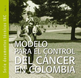 Modelo
para el control
del cáncer
en Colombia
N
o
.
1
MINISTERIO DE LA PROTECCIÓN SOCIAL
INSTITUTO NACIONAL DE CANCEROLOGÍA
S
e
r
i
e
d
o
c
u
m
e
n
t
o
s
t
é
c
n
i
c
o
s
I
N
C
 