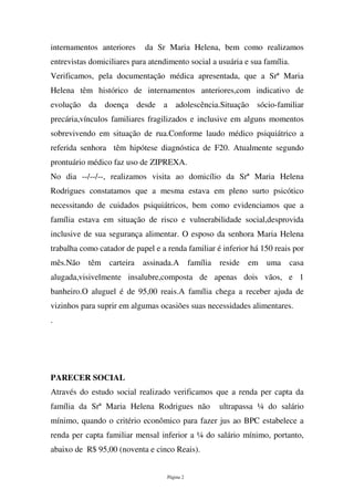 Página 2
internamentos anteriores da Sr Maria Helena, bem como realizamos
entrevistas domiciliares para atendimento social a usuária e sua família.
Verificamos, pela documentação médica apresentada, que a Srª Maria
Helena têm histórico de internamentos anteriores,com indicativo de
evolução da doença desde a adolescência.Situação sócio-familiar
precária,vínculos familiares fragilizados e inclusive em alguns momentos
sobrevivendo em situação de rua.Conforme laudo médico psiquiátrico a
referida senhora têm hipótese diagnóstica de F20. Atualmente segundo
prontuário médico faz uso de ZIPREXA.
No dia --/--/--, realizamos visita ao domicílio da Srª Maria Helena
Rodrigues constatamos que a mesma estava em pleno surto psicótico
necessitando de cuidados psiquiátricos, bem como evidenciamos que a
família estava em situação de risco e vulnerabilidade social,desprovida
inclusive de sua segurança alimentar. O esposo da senhora Maria Helena
trabalha como catador de papel e a renda familiar é inferior há 150 reais por
mês.Não têm carteira assinada.A família reside em uma casa
alugada,visivelmente insalubre,composta de apenas dois vãos, e 1
banheiro.O aluguel é de 95,00 reais.A família chega a receber ajuda de
vizinhos para suprir em algumas ocasiões suas necessidades alimentares.
.
PARECER SOCIAL
Através do estudo social realizado verificamos que a renda per capta da
família da Srª Maria Helena Rodrigues não ultrapassa ¼ do salário
mínimo, quando o critério econômico para fazer jus ao BPC estabelece a
renda per capta familiar mensal inferior a ¼ do salário mínimo, portanto,
abaixo de R$ 95,00 (noventa e cinco Reais).
 