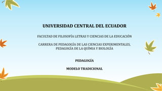 UNIVERSIDAD CENTRAL DEL ECUADOR
FACULTAD DE FILOSOFÍA LETRAS Y CIENCIAS DE LA EDUCACIÓN
CARRERA DE PEDAGOGÍA DE LAS CIENCIAS EXPERIMENTALES,
PEDAGOGÍA DE LA QUÍMIA Y BIOLOGÍA
PEDAGOGÍA
MODELO TRADICIONAL
 