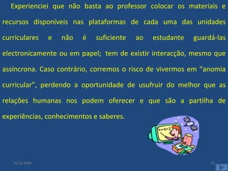Experienciei que não basta ao professor colocar os materiais e recursos disponíveis nas plataformas de cada uma das unidades curriculares e não é suficiente ao estudante guardá-las electronicamente ou em papel;  tem de existir interacção, mesmo que assíncrona. Caso contrário, corremos o risco de vivermos em “anomia curricular”, perdendo a oportunidade de usufruir do melhor que as relações humanas nos podem oferecer e que são a partilha de experiências, conhecimentos e saberes.  29-10-2008 
