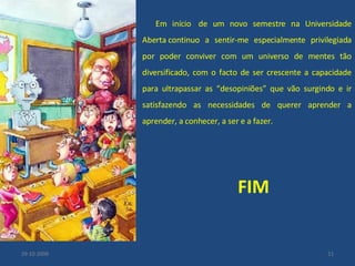 Em início  de um novo semestre na Universidade Aberta continuo a sentir-me especialmente privilegiada por poder conviver com um universo de mentes tão diversificado, com o facto de ser crescente a capacidade para ultrapassar as “desopiniões” que vão surgindo e ir satisfazendo as necessidades de querer aprender a aprender, a conhecer, a ser e a fazer.  FIM 29-10-2008 