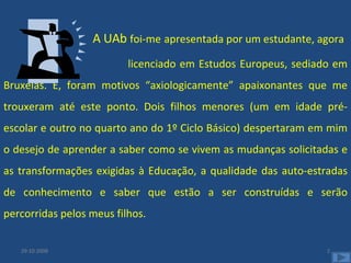 A UAb  foi-me   apresentada por um estudante, agora licenciado em Estudos Europeus, sediado em Bruxelas. E, foram motivos “axiologicamente” apaixonantes que me trouxeram até este ponto. Dois filhos menores (um em idade pré-escolar e outro no quarto ano do 1º Ciclo Básico) despertaram em mim o desejo de aprender a saber como se vivem as mudanças solicitadas e as transformações exigidas à Educação, a qualidade das auto-estradas de conhecimento e saber que estão a ser construídas e serão percorridas pelos meus filhos.  29-10-2008 