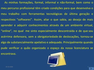As minhas formações, formal, informal e não-formal, bem como o meu percurso profissional têm criado condições para que desenvolva o meu trabalho com ferramentas tecnológicas de última geração e respectivos “softwares”. Assim, aliar o que sabia, ao desejo de mais aprender e adquirir conhecimentos através de um ambiente virtual, “online”, no qual  me sinto especialmente descontraída e de que sou acérrima defensora, sem a obrigatoriedade de deslocações, tornou-se algo de substancialmente apelativo e adequado. Principalmente quando pude verificar o quão organizado o espaço da nossa licenciatura se encontrava. 29-10-2008 