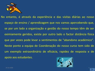        No entanto, é através da experiência e das visitas diárias ao nosso espaço de ensino / aprendizagem que nos vamos apercebendo que, se por um lado a organização e gestão do nosso tempo têm de ser eximiamente geridos, existe por outro lado o factor distância física que por vezes pode levar a sentimentos de “abandono académico”. Neste ponto a equipa de Coordenação do nosso curso tem sido de um exemplo extraordinário de eficácia, rapidez de resposta e de apoio aos estudantes.  29-10-2008 