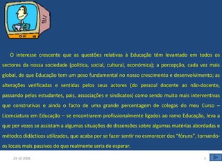       O interesse crescente que as questões relativas à Educação têm levantado em todos os sectores da nossa sociedade (politica, social, cultural, económica); a percepção, cada vez mais global, de que Educação tem um peso fundamental no nosso crescimento e desenvolvimento; as alterações verificadas e sentidas pelos seus actores (do pessoal docente ao não-docente, passando pelos estudantes, pais, associações e sindicatos) como sendo muito mais interventivas que construtivas e ainda o facto de uma grande percentagem de colegas do meu Curso – Licenciatura em Educação – se encontrarem profissionalmente ligados ao ramo Educação, leva a que por vezes se assistam a algumas situações de dissensões sobre algumas matérias abordadas e métodos didácticos utilizados, que acaba por se fazer sentir no esmorecer dos “fóruns”, tornando-os locais mais passivos do que realmente seria de esperar.  29-10-2008 