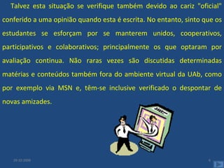 Talvez esta situação se verifique também devido ao cariz "oficial" conferido a uma opinião quando esta é escrita. No entanto, sinto que os estudantes se esforçam por se manterem unidos, cooperativos, participativos e colaborativos; principalmente os que optaram por avaliação continua. Não raras vezes são discutidas determinadas matérias e conteúdos também fora do ambiente virtual da UAb, como por exemplo via MSN e, têm-se inclusive verificado o despontar de novas amizades.  29-10-2008 