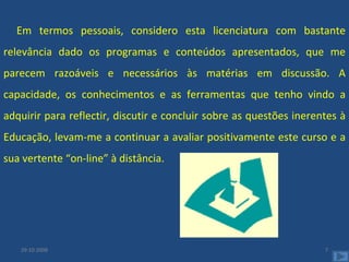 Em termos pessoais, considero esta licenciatura com bastante relevância dado os programas e conteúdos apresentados, que me parecem razoáveis e necessários às matérias em discussão. A capacidade, os conhecimentos e as ferramentas que tenho vindo a adquirir para reflectir, discutir e concluir sobre as questões inerentes à Educação, levam-me a continuar a avaliar positivamente este curso e a sua vertente “on-line” à distância. 29-10-2008 