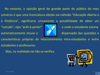 No entanto, a opinião geral de grande parte do público do meu universo é que uma licenciatura obtida via método “Educação Aberta e à Distância”, significaria unicamente a possibilidade de obter um “canudo”, tipo “prêt-à-porter”  e onde o estudante estaria  automaticamente imune e  dispensado das questões e características próprias do relacionamento intra-estudantes e entre estudantes e professores. Mas, na realidade tal não se verifica. 29-10-2008 