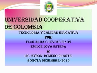 UNIVERSIDAD COOPERATIVA DE COLOMBIA TECNOLOGIA Y CALIDAD EDUCATIVA POR:  FLOR ALBA CUESTAS PIZON  EMILCE JOYA ESTEPA A:  LIC. BYRON  romero duarte. BOGOTA DICIEMBRE/2010 