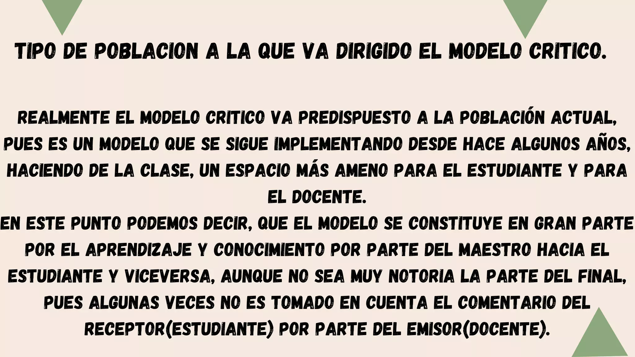 TIPO DE POBLACION A LA QUE VA DIRIGIDO EL MODELO CRITICO.
Realmente el modelo critico va predispuesto a la población actual,
pues es un modelo que se sigue implementando desde hace algunos años,
haciendo de la clase, un espacio más ameno para el estudiante y para
el docente.
En este punto podemos decir, que el modelo se constituye en gran parte
por el aprendizaje y conocimiento por parte del maestro hacia el
estudiante y viceversa, aunque no sea muy notoria la parte del final,
pues algunas veces no es tomado en cuenta el comentario del
receptor(estudiante) por parte del emisor(docente).
 