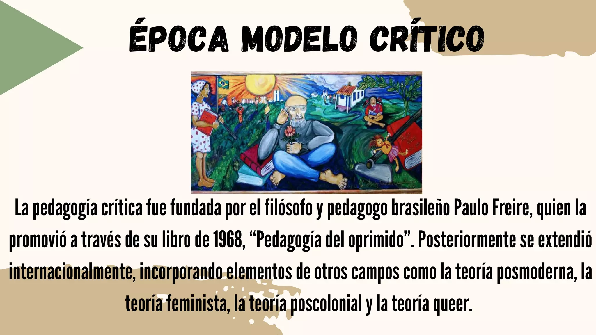 ÉPOCA MODELO CRÍTICO
La pedagogía crítica fue fundada por el filósofo y pedagogo brasileño Paulo Freire, quien la
promovió a través de su libro de 1968, “Pedagogía del oprimido”. Posteriormente se extendió
internacionalmente, incorporando elementos de otros campos como la teoría posmoderna, la
teoría feminista, la teoría poscolonial y la teoría queer.
 