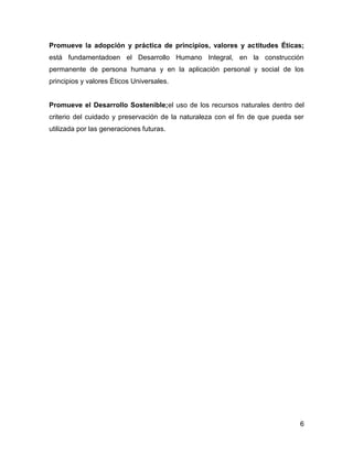 Promueve la adopción y práctica de principios, valores y actitudes Éticas;
está fundamentadoen el Desarrollo Humano Integral, en la construcción
permanente de persona humana y en la aplicación personal y social de los
principios y valores Éticos Universales.


Promueve el Desarrollo Sostenible;el uso de los recursos naturales dentro del
criterio del cuidado y preservación de la naturaleza con el fin de que pueda ser
utilizada por las generaciones futuras.




                                                                              6
 