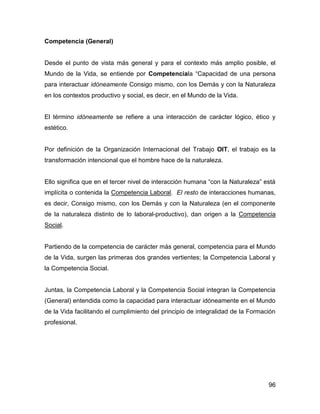 Competencia (General)


Desde el punto de vista más general y para el contexto más amplio posible, el
Mundo de la Vida, se entiende por Competenciala “Capacidad de una persona
para interactuar idóneamente Consigo mismo, con los Demás y con la Naturaleza
en los contextos productivo y social, es decir, en el Mundo de la Vida.


El término idóneamente se refiere a una interacción de carácter lógico, ético y
estético.


Por definición de la Organización Internacional del Trabajo OIT, el trabajo es la
transformación intencional que el hombre hace de la naturaleza.


Ello significa que en el tercer nivel de interacción humana “con la Naturaleza” está
implícita o contenida la Competencia Laboral. El resto de interacciones humanas,
es decir, Consigo mismo, con los Demás y con la Naturaleza (en el componente
de la naturaleza distinto de lo laboral-productivo), dan origen a la Competencia
Social.


Partiendo de la competencia de carácter más general, competencia para el Mundo
de la Vida, surgen las primeras dos grandes vertientes; la Competencia Laboral y
la Competencia Social.


Juntas, la Competencia Laboral y la Competencia Social integran la Competencia
(General) entendida como la capacidad para interactuar idóneamente en el Mundo
de la Vida facilitando el cumplimiento del principio de integralidad de la Formación
profesional.




                                                                                 96
 