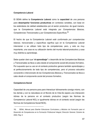 Competencia Laboral


El SENA define la Competencia Laboral como la capacidad de una persona
para desempeñar funciones productivas en contextos variables, con base en
los estándares de calidad establecidos por el sector productivo; de igual manera,
que la Competencia Laboral está integrada por Competencias Básicas,
Competencias Transversales y por Competencias Específicas.18


El hecho de que la Competencia Laboral esté conformada por competencias
básicas, transversales y específicas significa que en la Competencia Laboral
intervienen o se utilizan todo tipo de competencias; pero, y esto es muy
importante, una cosa es su utilización dentro del mundo laboral-productivo y cosa
muy distinta su aprendizaje.


Debe quedar claro que “el aprendizaje” o desarrollo de las Competencias Básicas
y Transversales se lleva a cabo desde el componente social del proceso formativo.
Por supuesto que su uso en el contexto productivo genera también aprendizajes y
el perfeccionamiento de todo tipo de competencias; pero el proceso educativo
consciente e intencionado de las Competencias Básicas y Transversales se lleva a
cabo desde el componente social del proceso formativo.


Competencia Social


Capacidad de una persona para para interactuar idóneamente consigo mismo, con
los demás y con la naturaleza en el Mundo de la Vida.Se espera una interacción
idónea de la persona en el contexto productivo (según las Normas de
Competencia Laboral NCL) e igualmente idónea en el contexto social (según las
Normas de Competencia Social NCS).


18)    SENA, Manual para Diseñar Estructuras Curriculares y Módulos de Formación para el
Desarrollo de Competencias en la Formación Profesional Integral, Dirección General, Octubre de
2002, Pág. 6

                                                                                           97
 