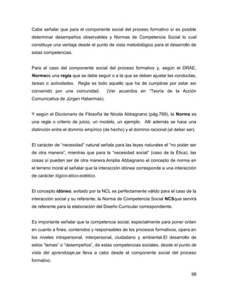 Cabe señalar que para el componente social del proceso formativo sí es posible
determinar desempeños observables y Normas de Competencia Social lo cual
constituye una ventaja desde el punto de vista metodológico para el desarrollo de
estas competencias.


Para el caso del componente social del proceso formativo y, según el DRAE,
Normaes una regla que se debe seguir o a la que se deben ajustar las conductas,
tareas o actividades. Regla es todo aquello que ha de cumplirse por estar así
convenido por una comunidad.           (Ver acuerdos en “Teoría de la Acción
Comunicativa de Jürgen Habermas).


Y según el Diccionario de Filosofía de Nicola Abbagnano (pág.769), la Norma es
una regla o criterio de juicio, un modelo, un ejemplo. Allí además se hace una
distinción entre el dominio empírico (de hecho) y el dominio racional (el deber ser).


El carácter de “necesidad” natural señala para las leyes naturales el “no poder ser
de otra manera”, mientras que para la “necesidad social” (caso de la Ética), las
cosas sí pueden ser de otra manera.Amplia Abbagnano el concepto de norma en
el terreno moral al señalar que la interacción idónea corresponde a una interacción
de carácter lógico-ético-estético.


El concepto idóneo, evitado por la NCL es perfectamente válido para el caso de la
interacción social y su referente, la Norma de Competencia Social NCSque servirá
de referente para la elaboración del Diseño Curricular correspondiente.


Es importante señalar que la competencia social, especialmente para poner orden
en cuanto a fines, contenidos y responsables de los procesos formativos, opera en
los niveles intrapersonal, interpersonal, ciudadano y ambiental.El desarrollo de
estos “temas” o “desempeños”, de estas competencias sociales, desde el punto de
vista del aprendizaje,se lleva a cabo desde el componente social del proceso
formativo.


                                                                                  98
 