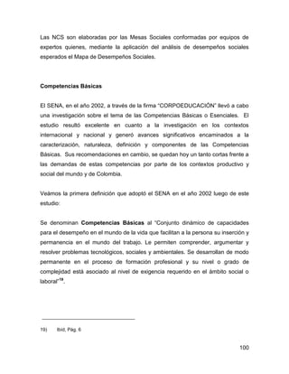 Las NCS son elaboradas por las Mesas Sociales conformadas por equipos de
expertos quienes, mediante la aplicación del análisis de desempeños sociales
esperados el Mapa de Desempeños Sociales.




Competencias Básicas


El SENA, en el año 2002, a través de la firma “CORPOEDUCACIÓN” llevó a cabo
una investigación sobre el tema de las Competencias Básicas o Esenciales. El
estudio resultó excelente en cuanto a la investigación en los contextos
internacional y nacional y generó avances significativos encaminados a la
caracterización, naturaleza, definición y componentes de las Competencias
Básicas. Sus recomendaciones en cambio, se quedan hoy un tanto cortas frente a
las demandas de estas competencias por parte de los contextos productivo y
social del mundo y de Colombia.


Veámos la primera definición que adoptó el SENA en el año 2002 luego de este
estudio:


Se denominan Competencias Básicas al “Conjunto dinámico de capacidades
para el desempeño en el mundo de la vida que facilitan a la persona su inserción y
permanencia en el mundo del trabajo. Le permiten comprender, argumentar y
resolver problemas tecnológicos, sociales y ambientales. Se desarrollan de modo
permanente en el proceso de formación profesional y su nivel o grado de
complejidad está asociado al nivel de exigencia requerido en el ámbito social o
laboral”19.




19)    Ibíd, Pág. 6


                                                                              100
 