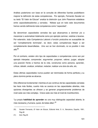 Análisis posteriores con base en la consulta de diferentes fuentes posibilitaron
mejorar la definición de estas competencias. Por ejemplo, Fernando Savater en
su texto “El Valor de Educar” analiza la distinción que John Passmore establece
entre capacidadesabiertas y cerradas.             Nótese que en todo este documentos
hemos venido definiendo toda competencia como “capacidad”.


Se denominan capacidades cerradas las que alcanzamos a dominar y/o a
mecanizar o automatizar totalmente como por ejemplo caminar, vestirse o lavarse.
Por extensión, toda Competencia Laboral o función productiva es susceptible de
ser “completamente dominada”, es decir, estas competencias llegan a ser
completamente desarrolladas. Una vez se han dominado, no es posible ir más
allá.20


Por el contrario, existen otro tipo de capacidades o competencias como son por
ejemplo interpetar, comprender, argumentar, proponer, valorar, juzgar, adoptar
una posición frente a hechos de la vida, construirse como persona, aprender,
criticar, debatir, analizar, sintetizar, redactar, realizar una obra de arte, etc.


Estas últimas capacidades nunca pueden ser dominadas de forma perfecta y su
pleno dominio jamás se alcanza.


Otra diferencia fundamental: mientras el uso continuo de las capacidades cerradas
las hace más fáciles, cuanto más se avanza en las capacidades abiertas, más
opciones divergentes se ofrecen y se generan progresivamente problemas de
nivel cada vez más complejo. Crece cada vez más el nivel de incertidumbre.


“La propia habilidad de aprender es una muy distinguida capacidad abierta, la
más necesaria y humana, quizá, de todas ellas”. 21


20)       Savater Fernando, El Valor de Educar, Editorial Ariel, S. A., Barcelona, España, 1991,
          Pág.48
21)       Ibíd, Pág.49

                                                                                           101
 