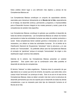 Estos análisis dieron lugar a una definición más objetiva y precisa de las
Competencias Básicas así:


Las Competencias Básicas constituyen un conjunto de capacidades abiertas,
esenciales para interactuar idóneamente en el Mundo de la Vida, especialmente
en el trabajo, de desarrollo continuo, permanente y progresivo, e imprescindibles
para el Desarrollo Humano Integral en los niveles personal y social y para el de
competencias de carácter más específico.


Las Competencias Básicas constituyen la génesis que posibilita el desarrollo de
todas las demás competencias. Las Competencias Básicas se utilizan de manera
permanente en todas las actividades humanas sea estas de carácter productivo o
social. Estas competencias tienen carácter genérico o transversal, es decir, son
necesarias y se utilizan en todas las actividades humanas. En el ámbito de la
Clasificación Nacional de Ocupaciones “atraviesan” toda la estructura y en ese
sentido son “transversales”. Es preferible utilizar para las Cpmpetencias Básicas
el concepto de “genéricas” porque el concepto “transversales” da origen a otra
clasificación según veremos más adelante.


Además de lo anterior, las Competencias Básicas presentan un carácter
“generativo”.   Esto quiere decir que la combinación entre ellas posibilita el
desarrollo de todo tipo de competencias.


El término “básicas” no debe engañarnos. Podemos tener la sensación de que
algo básico es un cuerpo que sirve de cimiento, de soporte y que sobre éste, como
cuerpo inicial “terminado” se construye el resto. Esto no es así en el caso de las
Competencias Básicas; éstas se deben concebir más bien como la estructura de
desarrollo permanente que sirve de soporte para el desarrollo de todas las demás
competencias y que es necesaria para todo tipo de interacción humana en el
Mundo de la Vida.



                                                                              102
 