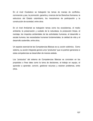 En el nivel Ciudadano se trabajarán los temas de manejo de conflictos,
convivencia y paz, la promoción, garantía y vivencia de los Derechos Humanos, la
estructura del Estado colombiano, los mecanismos de participación y la
construcción de sociedad, entre otros


En el nivel Ambiental se trabajarán temas como los ecosistemas, el medio
ambiente, la preservación y cuidado de la naturaleza, la producción limpia, el
reciclaje, los impactos ambientales de las actividades humanas, el desarrollo a
escala humana, las necesidades humanas fundamentales, la calidad de vida y el
desarrollo sostenible, entre otros.


Un aspecto esencial de las Competencias Básicas es su acción sistémica. Como
sistema, su acción integrada genera unos “productos” que no podrían generarse si
estas competencias se desarrollan de manera aislada.


Los “productos” del sistema de Competencias Básicas se concretan en los
propósitos o fines tales como la toma de decisiones, el trabajo en equipo, el
aprender a aprender, convivir, gestionar recursos y resolver problemas, entre
otros.




                                                                            107
 