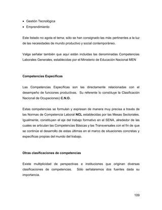 • Gestión Tecnológica
• Emprendimiento


Este listado no agota el tema; sólo se han consignado las más pertinentes a la luz
de las necesidades de mundo productivo y social contemporáneo.


Valga señalar también que aquí están incluidas las denominadas Competencias
Laborales Generales, establecidas por el Ministerio de Educación Nacional MEN




Competencias Específicas


Las Competencias Específicas son las directamente relacionadas con el
desempeño de funciones productivas. Su referente lo constituye la Clasificación
Nacional de Ocupaciones) C.N.O.


Estas competencias se formulan y expresan de manera muy precisa a través de
las Normas de Competencia Laboral NCL establecidas por las Mesas Sectoriales.
Igualmente, constituyen el eje del trabajo formativo en el SENA, alrededor de las
cuales se articulan las Competencias Básicas y las Transversales con el fin de que
se continúe el desarrollo de estas últimas en el marco de situaciones concretas y
específicas propias del mundo del trabajo.




Otras clasificaciones de competencias


Existe multiplicidad de perspectivas e instituciones que originan diversas
clasificaciones de competencias.      Sólo señalaremos dos fuentes dada su
importancia.




                                                                              109
 
