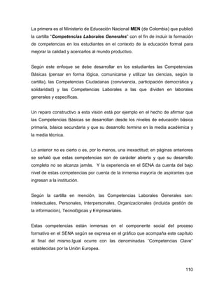La primera es el Ministerio de Educación Nacional MEN (de Colombia) que publicó
la cartilla “Competencias Laborales Generales” con el fin de incluir la formación
de competencias en los estudiantes en el contexto de la educación formal para
mejorar la calidad y acercarlos al mundo productivo.


Según este enfoque se debe desarrollar en los estudiantes las Competencias
Básicas (pensar en forma lógica, comunicarse y utilizar las ciencias, según la
cartilla), las Competencias Ciudadanas (convivencia, participación democrática y
solidaridad) y las Competencias Laborales a las que dividen en laborales
generales y específicas.


Un reparo constructivo a esta visión está por ejemplo en el hecho de afirmar que
las Competencias Básicas se desarrollan desde los niveles de educación básica
primaria, básica secundaria y que su desarrollo termina en la media académica y
la media técnica.


Lo anterior no es cierto o es, por lo menos, una inexactitud; en páginas anteriores
se señaló que estas competencias son de carácter abierto y que su desarrollo
completo no se alcanza jamás. Y la experiencia en el SENA da cuenta del bajo
nivel de estas competencias por cuenta de la inmensa mayoría de aspirantes que
ingresan a la institución.


Según la cartilla en mención, las Competencias Laborales Generales son:
Intelectuales, Personales, Interpersonales, Organizacionales (incluida gestión de
la información), Tecnológicas y Empresariales.


Estas competencias están inmersas en el componente social del proceso
formativo en el SENA según se expresa en el gráfico que acompaña este capítulo
al final del mismo.Igual ocurre con las denominadas “Competencias Clave”
establecidas por la Unión Europea.



                                                                               110
 