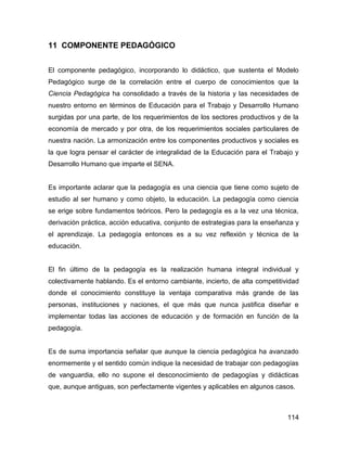 11 COMPONENTE PEDAGÓGICO


El componente pedagógico, incorporando lo didáctico, que sustenta el Modelo
Pedagógico surge de la correlación entre el cuerpo de conocimientos que la
Ciencia Pedagógica ha consolidado a través de la historia y las necesidades de
nuestro entorno en términos de Educación para el Trabajo y Desarrollo Humano
surgidas por una parte, de los requerimientos de los sectores productivos y de la
economía de mercado y por otra, de los requerimientos sociales particulares de
nuestra nación. La armonización entre los componentes productivos y sociales es
la que logra pensar el carácter de integralidad de la Educación para el Trabajo y
Desarrollo Humano que imparte el SENA.


Es importante aclarar que la pedagogía es una ciencia que tiene como sujeto de
estudio al ser humano y como objeto, la educación. La pedagogía como ciencia
se erige sobre fundamentos teóricos. Pero la pedagogía es a la vez una técnica,
derivación práctica, acción educativa, conjunto de estrategias para la enseñanza y
el aprendizaje. La pedagogía entonces es a su vez reflexión y técnica de la
educación.


El fin último de la pedagogía es la realización humana integral individual y
colectivamente hablando. Es el entorno cambiante, incierto, de alta competitividad
donde el conocimiento constituye la ventaja comparativa más grande de las
personas, instituciones y naciones, el que más que nunca justifica diseñar e
implementar todas las acciones de educación y de formación en función de la
pedagogía.


Es de suma importancia señalar que aunque la ciencia pedagógica ha avanzado
enormemente y el sentido común indique la necesidad de trabajar con pedagogías
de vanguardia, ello no supone el desconocimiento de pedagogías y didácticas
que, aunque antiguas, son perfectamente vigentes y aplicables en algunos casos.



                                                                              114
 