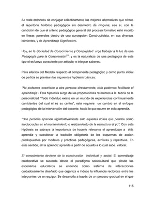 Se trata entonces de conjugar eclécticamente las mejores alternativas que ofrece
el repertorio histórico pedagógico sin desmedro de ninguna; eso sí, con la
condición de que el criterio pedagógico general del proceso formativo esté inscrito
en líneas generales dentro de una concepción Constructivista, en sus diversas
corrientes, y de Aprendizaje Significativo.


Hoy, en la Sociedad de Conocimiento y Complejidad urge trabajar a la luz de una
Pedagogía para la Comprensión22; y es la naturaleza de una pedagogía de este
tipo el esfuerzo consciente por articular e integrar saberes.


Para efectos del Modelo respecto al componente pedagógico y como punto inicial
de partida se plantean las siguientes hipótesis básicas:


“No podemos enseñarle a otra persona directamente; sólo podemos facilitarle el
aprendizaje”. Esta hipótesis surge de las proposiciones referentes a la teoría de la
personalidad “Todo individuo existe en un mundo de experiencias continuamente
cambiantes del cual él es su centro”, esto requiere un cambio en el enfoque
pedagógico de la intervención del docente, hacia lo que ocurre en el/la aprendiz.


“Una persona aprende significativamente sólo aquellas cosas que percibe como
involucradas en el mantenimiento o realzamiento de la estructura el yo”. Con esta
hipótesis se subraya la importancia de hacerle relevante el aprendizaje a el/la
aprendiz y cuestionar la tradición obligatoria de los esquemas de acción
predispuestos por modelos y prácticas pedagógicas, acríticas y repetitivas. En
este sentido, el/ la aprendiz aprende a partir de aquello a lo cual sabe valorar.


El conocimiento deviene de la construcción individual y social: El aprendizaje
colaborativo se sustenta desde el paradigma sociocultural que desde los
escenarios    educativos    se    entiende    como     sistema    de    interacciones
cuidadosamente diseñado que organiza e induce la influencia recíproca entre los
integrantes de un equipo. Se desarrolla a través de un proceso gradual en el que


                                                                                    115
 
